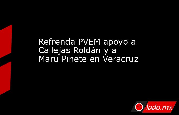 Refrenda PVEM apoyo a Callejas Roldán y a Maru Pinete en Veracruz. Noticias en tiempo real