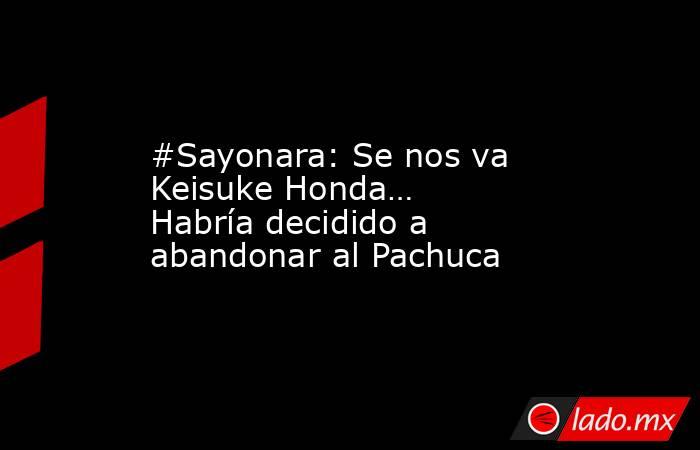 #Sayonara: Se nos va Keisuke Honda… Habría decidido a abandonar al Pachuca. Noticias en tiempo real