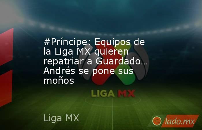 #Príncipe: Equipos de la Liga MX quieren repatriar a Guardado… Andrés se pone sus moños. Noticias en tiempo real