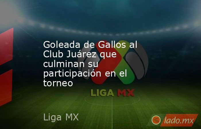 Goleada de Gallos al Club Juárez que culminan su participación en el torneo. Noticias en tiempo real