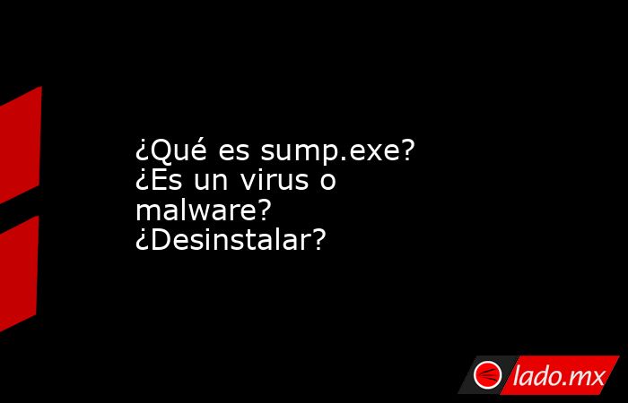 ¿Qué es sump.exe?  ¿Es un virus o malware?  ¿Desinstalar?. Noticias en tiempo real