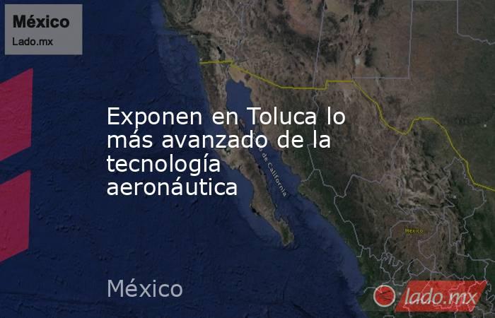 Exponen en Toluca lo más avanzado de la tecnología aeronáutica. Noticias en tiempo real