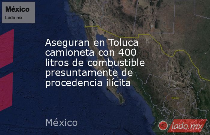 Aseguran en Toluca camioneta con 400 litros de combustible presuntamente de procedencia ilícita. Noticias en tiempo real