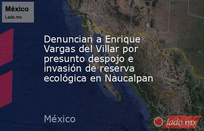 Denuncian a Enrique Vargas del Villar por presunto despojo e invasión de reserva ecológica en Naucalpan. Noticias en tiempo real