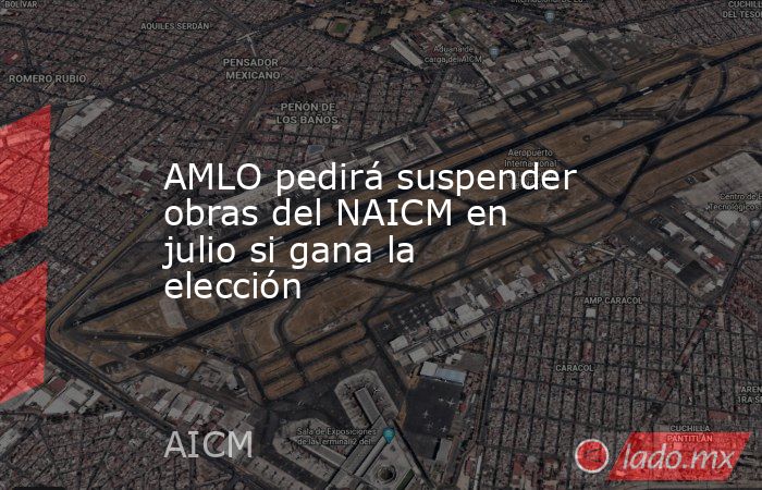 AMLO pedirá suspender obras del NAICM en julio si gana la elección. Noticias en tiempo real