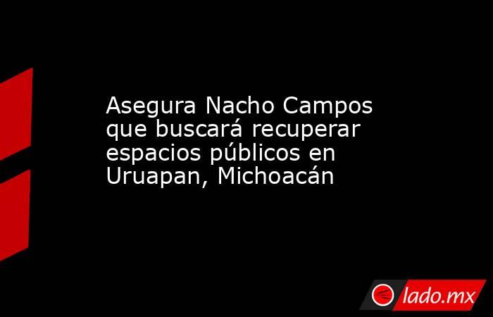 Asegura Nacho Campos que buscará recuperar espacios públicos en Uruapan, Michoacán. Noticias en tiempo real