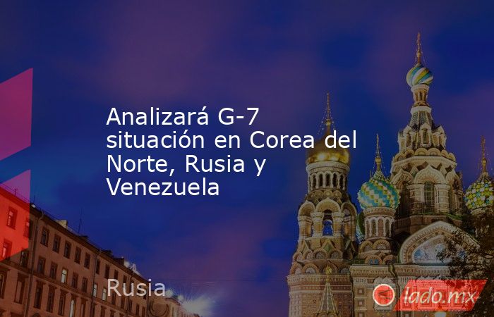 Analizará G-7 situación en Corea del Norte, Rusia y Venezuela. Noticias en tiempo real