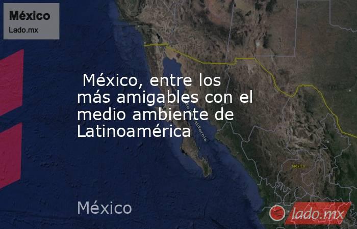  México, entre los más amigables con el medio ambiente de Latinoamérica. Noticias en tiempo real
