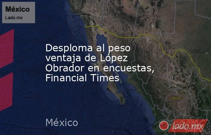 Desploma al peso ventaja de López Obrador en encuestas, Financial Times. Noticias en tiempo real