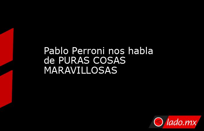 Pablo Perroni nos habla de PURAS COSAS MARAVILLOSAS. Noticias en tiempo real