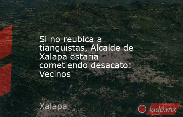 Si no reubica a tianguistas, Alcalde de Xalapa estaría cometiendo desacato: Vecinos. Noticias en tiempo real