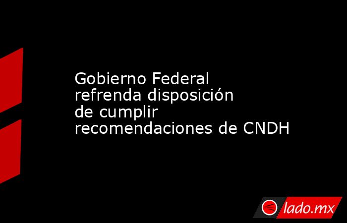 Gobierno Federal refrenda disposición de cumplir recomendaciones de CNDH. Noticias en tiempo real