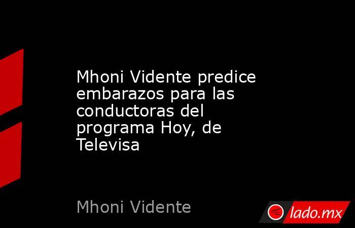 Mhoni Vidente predice embarazos para las conductoras del programa Hoy, de Televisa. Noticias en tiempo real