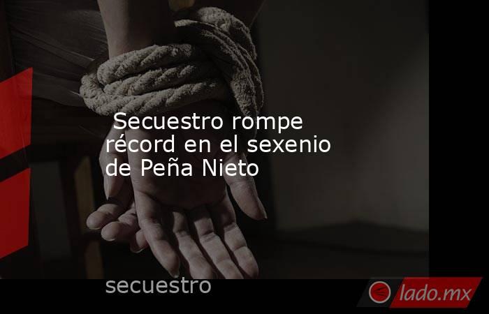  Secuestro rompe récord en el sexenio de Peña Nieto. Noticias en tiempo real