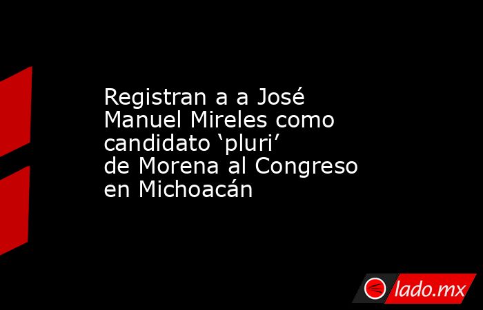 Registran a a José Manuel Mireles como candidato ‘pluri’ de Morena al Congreso en Michoacán. Noticias en tiempo real