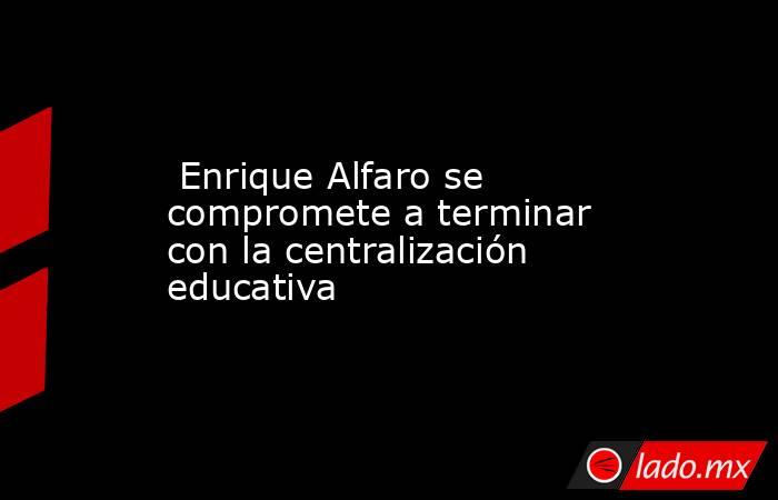  Enrique Alfaro se compromete a terminar con la centralización educativa. Noticias en tiempo real