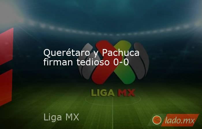 Querétaro y Pachuca firman tedioso 0-0. Noticias en tiempo real