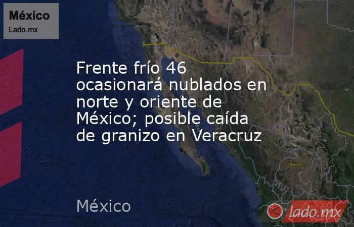 Frente frío 46 ocasionará nublados en norte y oriente de México; posible caída de granizo en Veracruz. Noticias en tiempo real