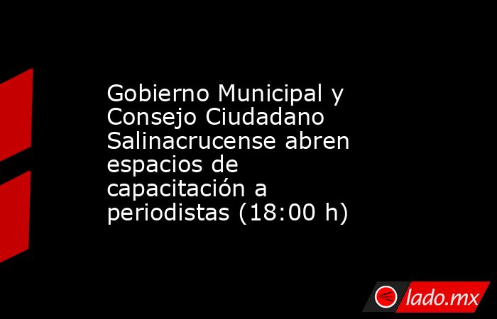 Gobierno Municipal y Consejo Ciudadano Salinacrucense abren espacios de capacitación a periodistas (18:00 h). Noticias en tiempo real