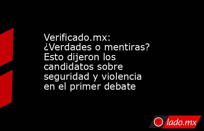 Verificado.mx: ¿Verdades o mentiras? Esto dijeron los candidatos sobre seguridad y violencia en el primer debate. Noticias en tiempo real