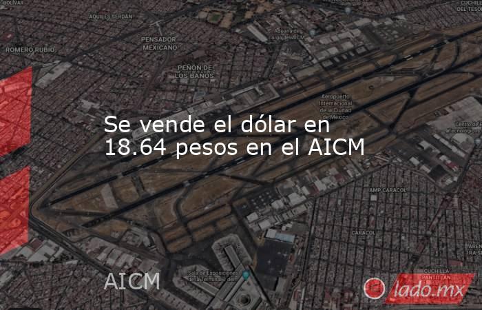 Se vende el dólar en 18.64 pesos en el AICM. Noticias en tiempo real