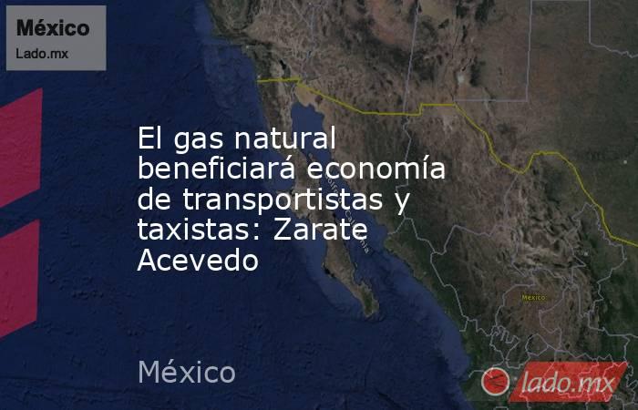 El gas natural beneficiará economía de transportistas y taxistas: Zarate Acevedo. Noticias en tiempo real