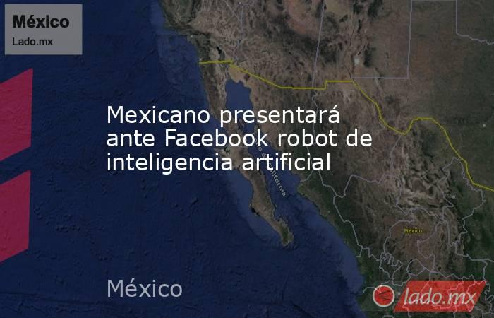 Mexicano presentará ante Facebook robot de inteligencia artificial. Noticias en tiempo real