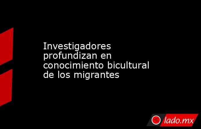 Investigadores profundizan en conocimiento bicultural de los migrantes. Noticias en tiempo real