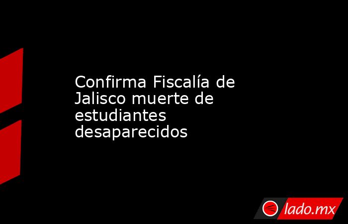 Confirma Fiscalía de Jalisco muerte de estudiantes desaparecidos. Noticias en tiempo real