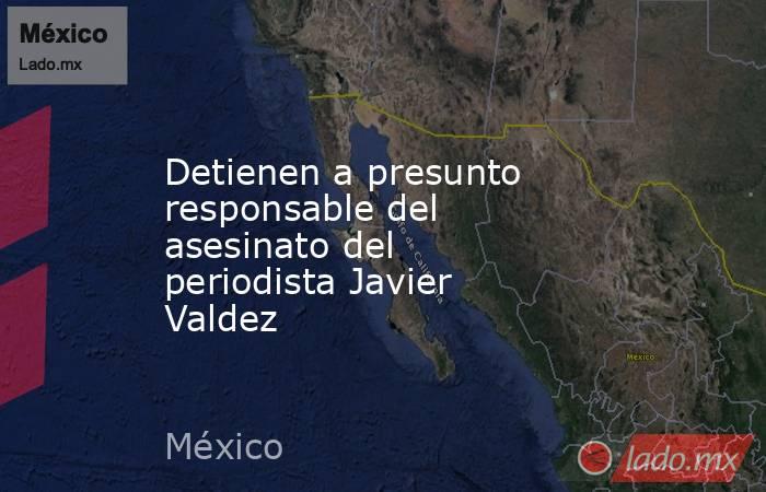 Detienen a presunto responsable del asesinato del periodista Javier Valdez. Noticias en tiempo real