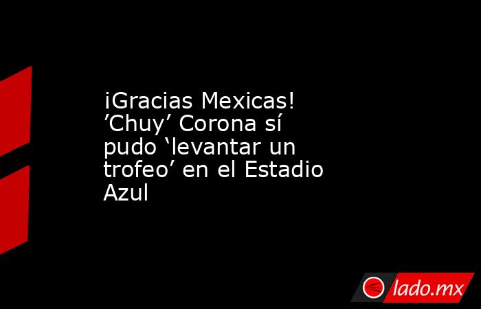 ¡Gracias Mexicas! ’Chuy’ Corona sí pudo ‘levantar un trofeo’ en el Estadio Azul. Noticias en tiempo real