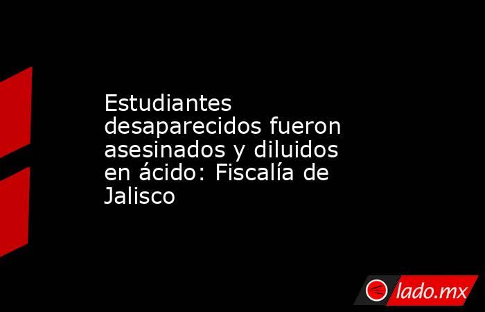 Estudiantes desaparecidos fueron asesinados y diluidos en ácido: Fiscalía de Jalisco. Noticias en tiempo real