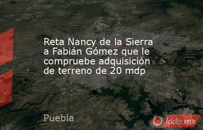 Reta Nancy de la Sierra a Fabián Gómez que le compruebe adquisición de terreno de 20 mdp. Noticias en tiempo real