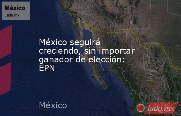 México seguirá creciendo, sin importar ganador de elección: EPN. Noticias en tiempo real