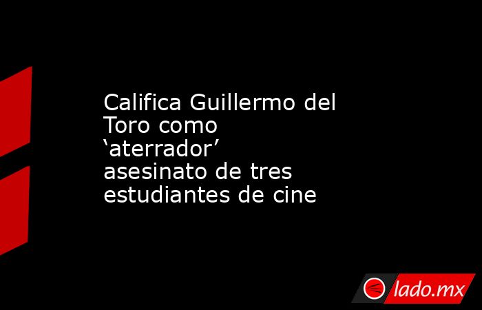 Califica Guillermo del Toro como ‘aterrador’ asesinato de tres estudiantes de cine. Noticias en tiempo real