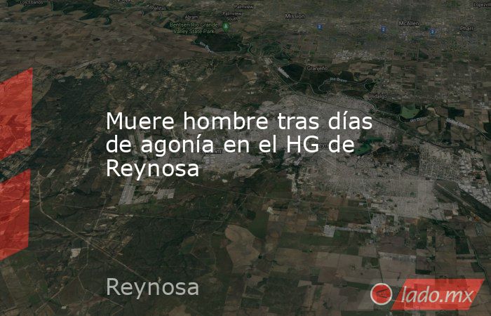 Muere hombre tras días de agonía en el HG de Reynosa. Noticias en tiempo real