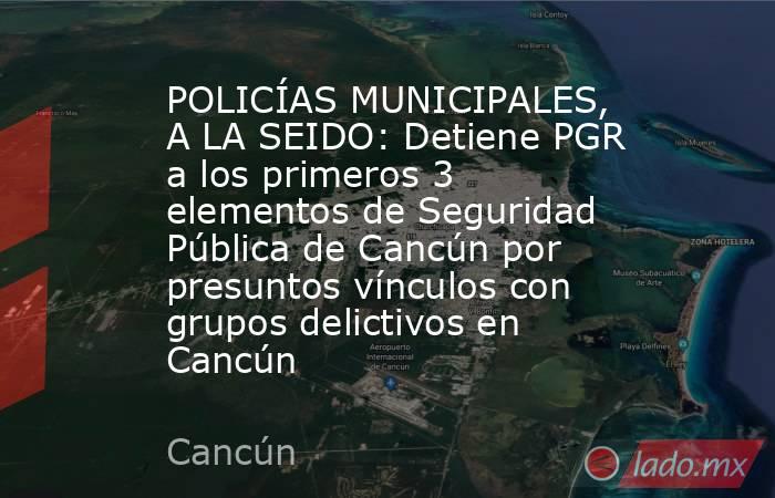 POLICÍAS MUNICIPALES, A LA SEIDO: Detiene PGR a los primeros 3 elementos de Seguridad Pública de Cancún por presuntos vínculos con grupos delictivos en Cancún. Noticias en tiempo real