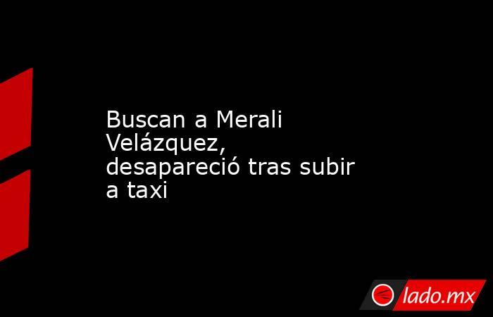Buscan a Merali Velázquez, desapareció tras subir a taxi. Noticias en tiempo real