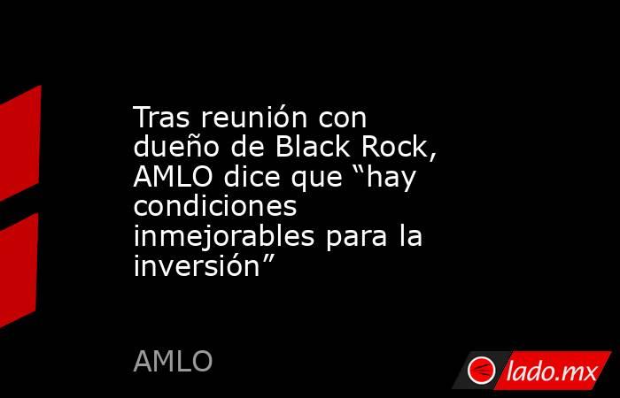 Tras reunión con dueño de Black Rock, AMLO dice que “hay condiciones inmejorables para la inversión”. Noticias en tiempo real