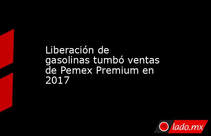 Liberación de gasolinas tumbó ventas de Pemex Premium en 2017. Noticias en tiempo real