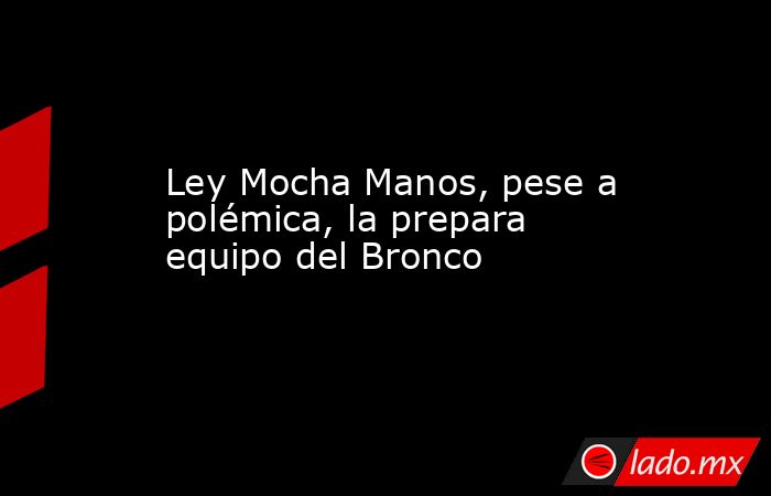 Ley Mocha Manos, pese a polémica, la prepara equipo del Bronco. Noticias en tiempo real