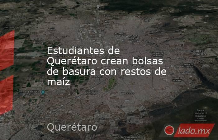 Estudiantes de Querétaro crean bolsas de basura con restos de maíz. Noticias en tiempo real
