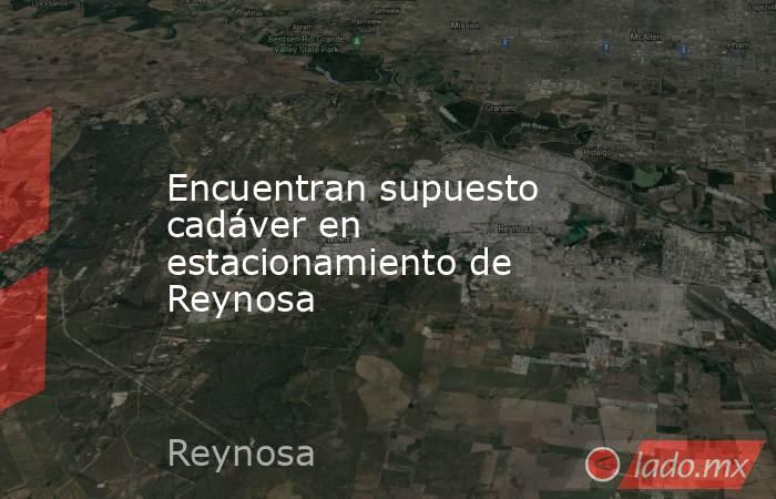 Encuentran supuesto cadáver en estacionamiento de Reynosa. Noticias en tiempo real