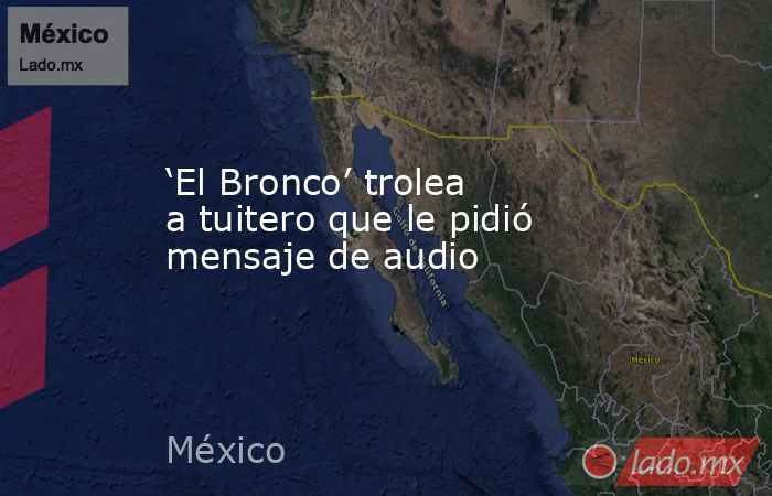 ‘El Bronco’ trolea a tuitero que le pidió mensaje de audio. Noticias en tiempo real