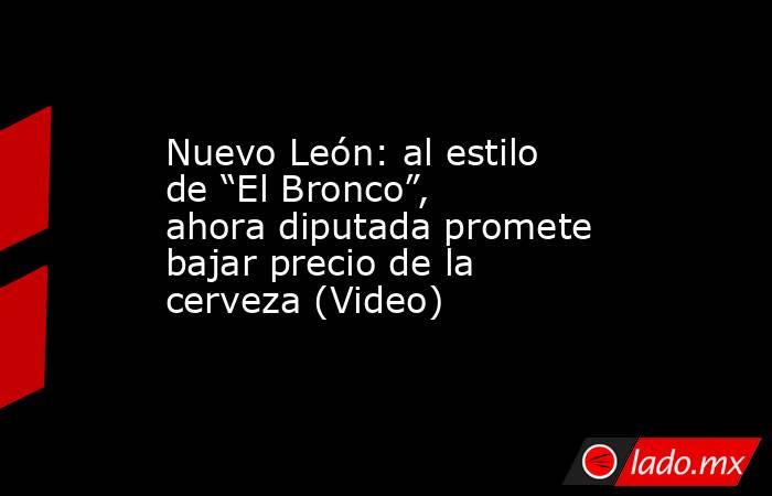 Nuevo León: al estilo de “El Bronco”, ahora diputada promete bajar precio de la cerveza (Video). Noticias en tiempo real