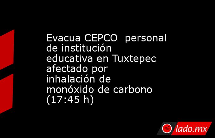Evacua CEPCO  personal de institución educativa en Tuxtepec afectado por inhalación de monóxido de carbono (17:45 h). Noticias en tiempo real