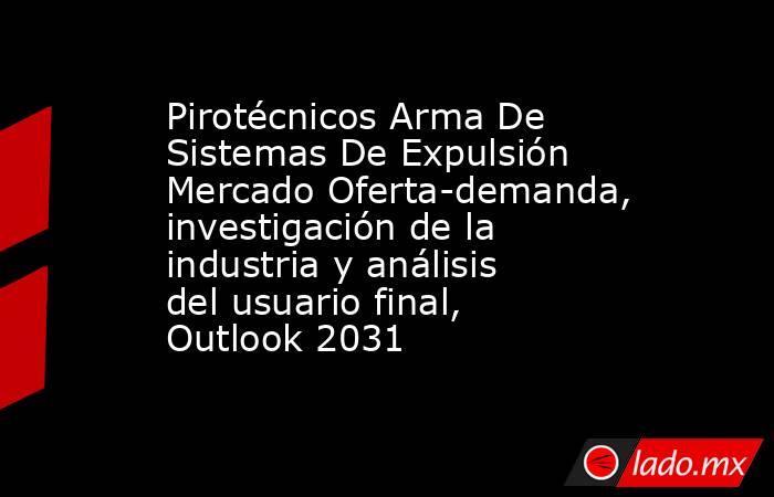Pirotécnicos Arma De Sistemas De Expulsión Mercado Oferta-demanda, investigación de la industria y análisis del usuario final, Outlook 2031. Noticias en tiempo real