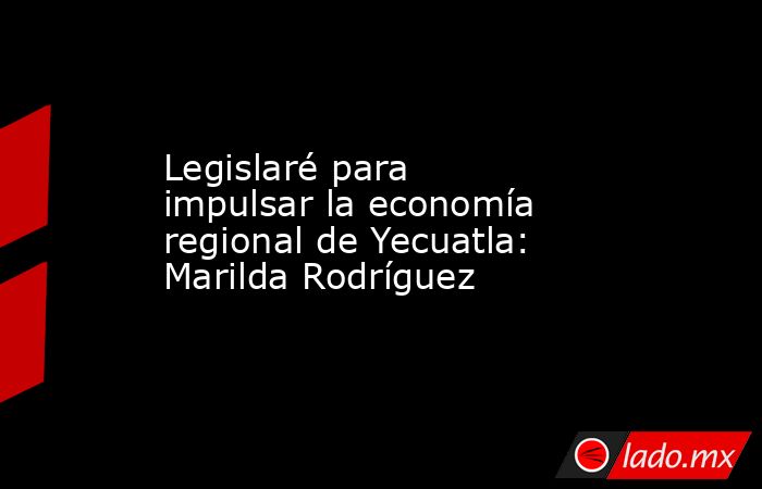 Legislaré para impulsar la economía regional de Yecuatla: Marilda Rodríguez. Noticias en tiempo real