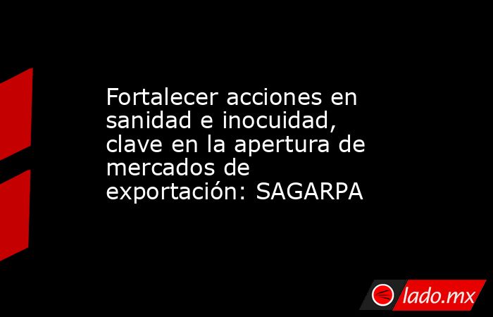 Fortalecer acciones en sanidad e inocuidad, clave en la apertura de mercados de exportación: SAGARPA. Noticias en tiempo real