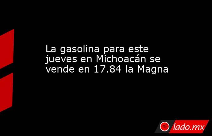 La gasolina para este jueves en Michoacán se vende en 17.84 la Magna. Noticias en tiempo real